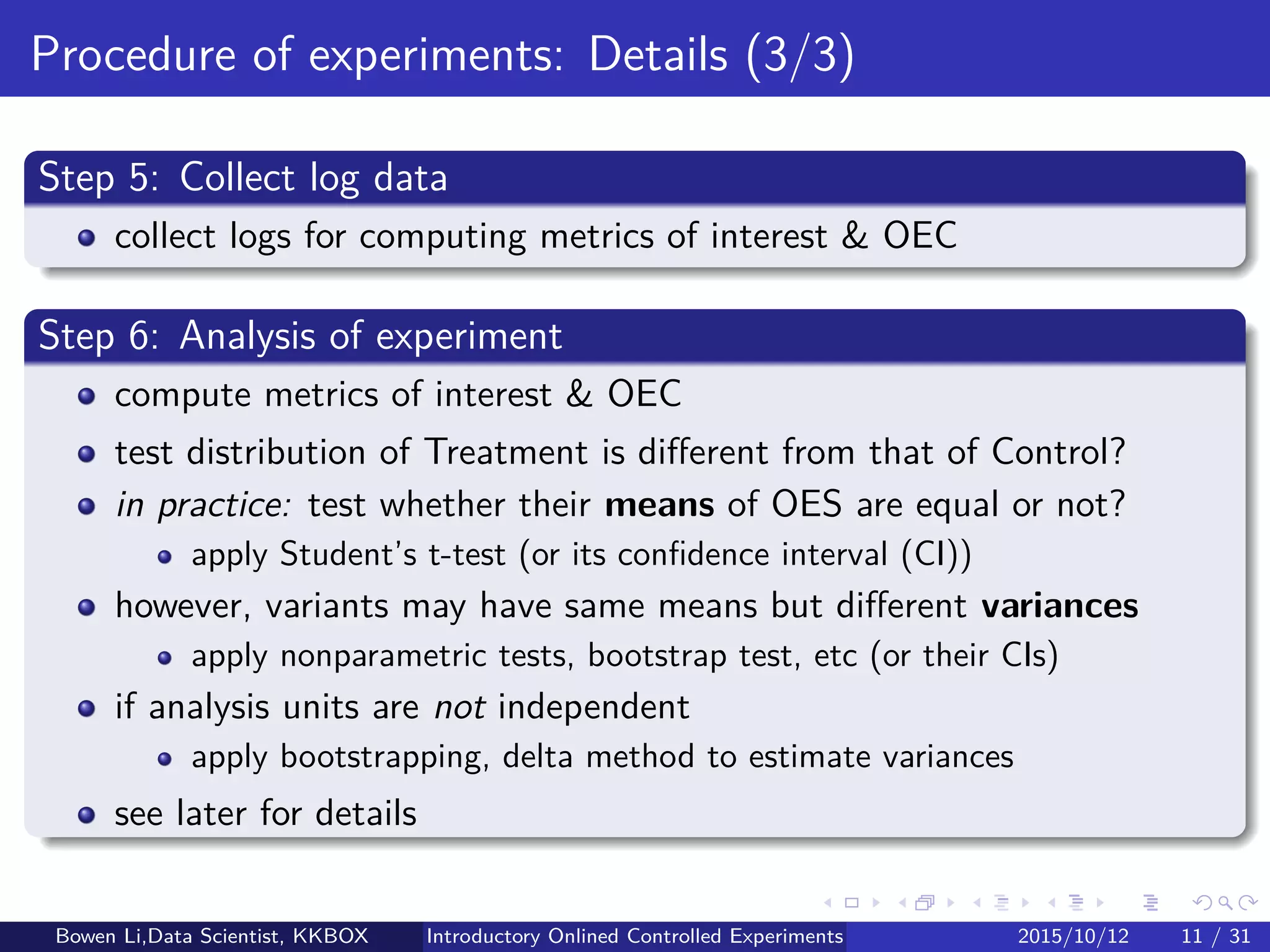 Online Experiment Procedure: Details (3/5)
Step 4: Assign randomly user to Treatment or Control
George Box: "Block what you can control and randomize what you cannot"
Blocking: (later)
If can control some non-test factors
Randomization: (later)
If cannot control these non-test factors
In consistent manner:
Same experience in user’s repeated visits
Bowen Li, Staﬀ Data Scientist @Vpon Introductory Online Controlled Experiments 2016/04/08 12 / 35
 
