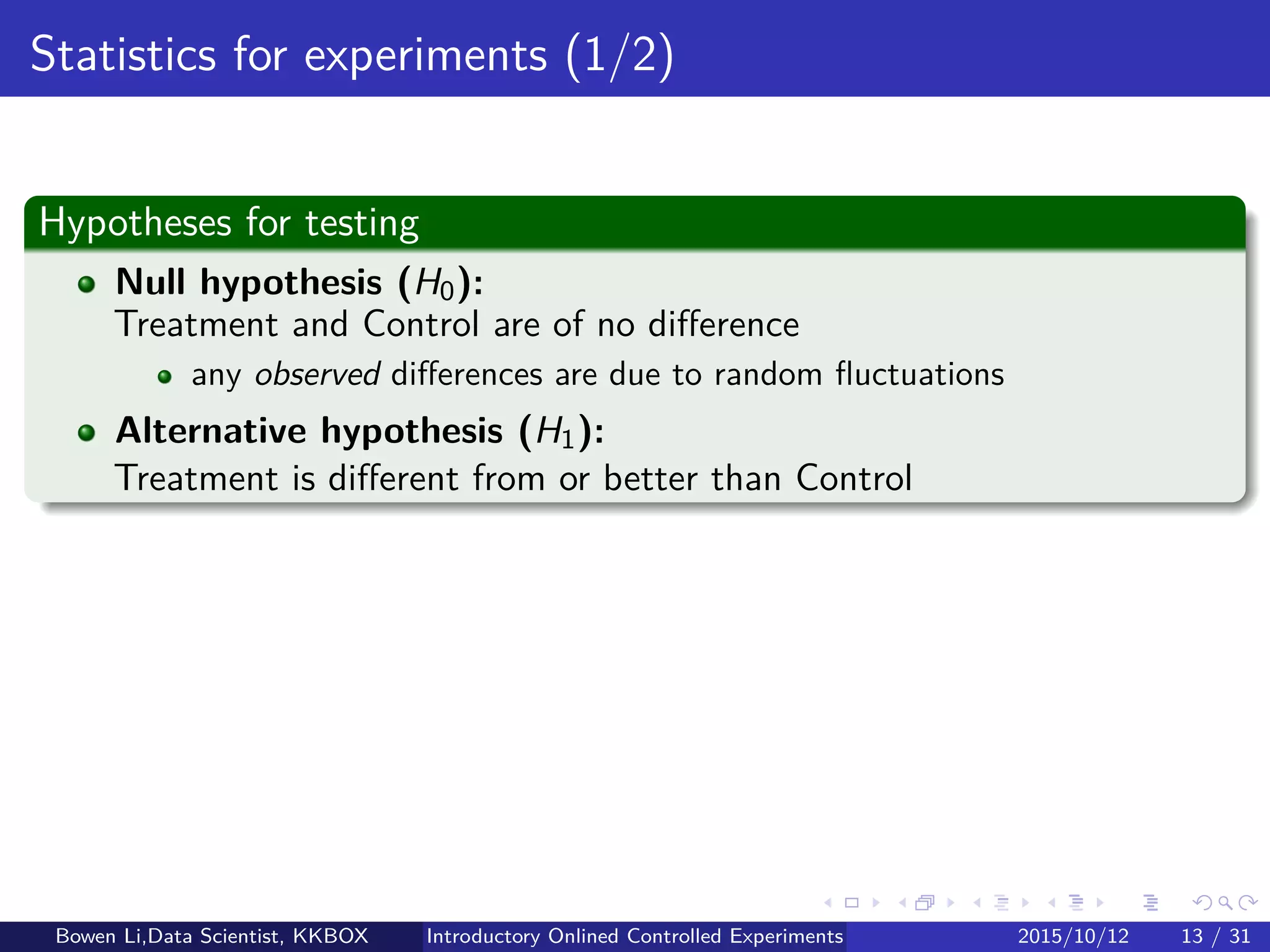 Online Experiment Procedure: Details (4/5)
Step 6: Online monitor
Treatment ramp-up
Intiate Treatment with 0.1%/99.9% split
Ramp up from 0.1% to 0.5%, 2.5%, 10%, 50%
At each step (for hours), analyze data to prevent egregious problems
Could be detected quickly on small samples
Sample ratio mismatch (SRM) graph:
Monitor (1) # users, (2) OEC/metrics, etc, in each variant, over time
Interactions between overlapping experiments (later)
Bowen Li, Staﬀ Data Scientist @Vpon Introductory Online Controlled Experiments 2016/04/08 13 / 35
 