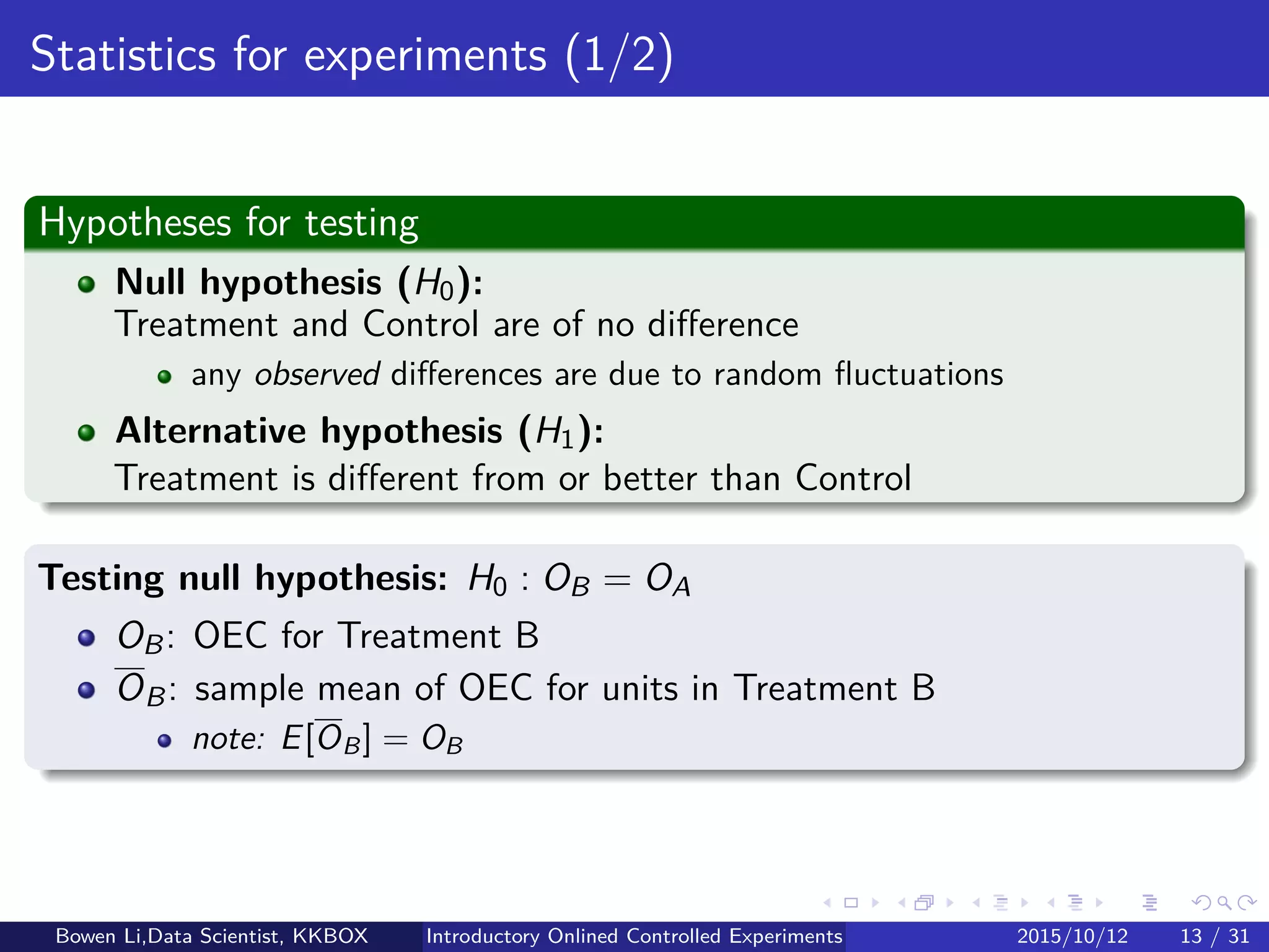 Online Experiment Procedure: Details (5/5)
Step 7: Experiment analytics
Compare Treatment’s & Control’s OEC distributions
Hypothesis testing for experiment eﬀect
Estimation for experiment eﬀect
See later for details
Bowen Li, Staﬀ Data Scientist @Vpon Introductory Online Controlled Experiments 2016/04/08 14 / 35
 