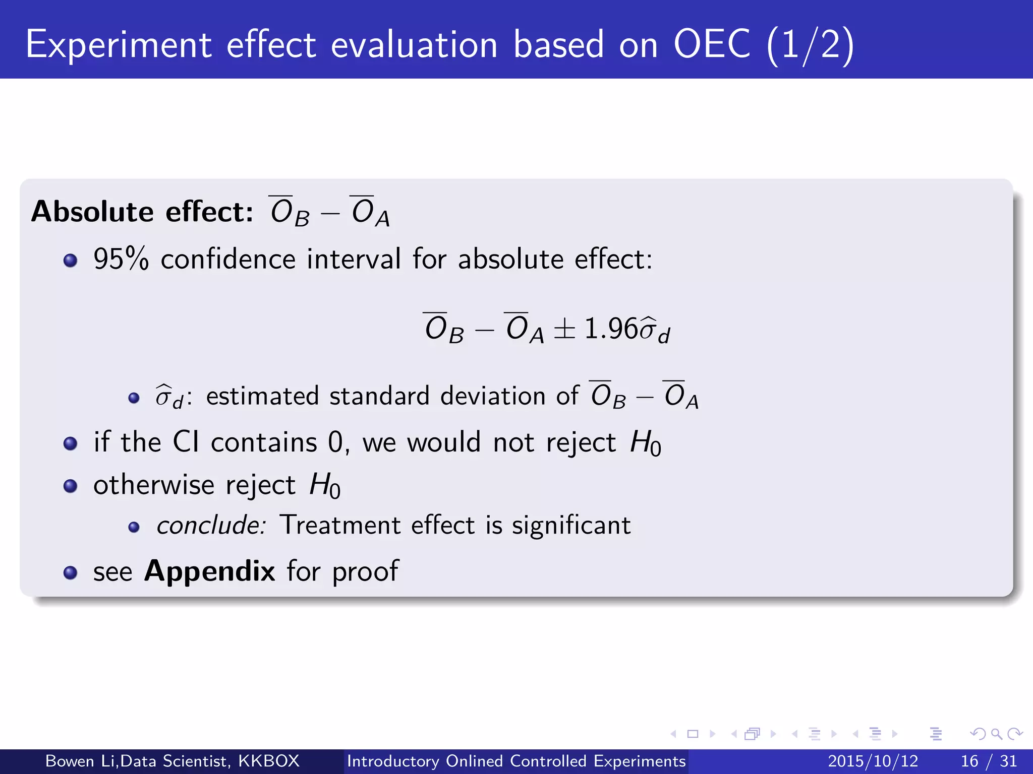 Statistics for Experiments (1/2)
Hypotheses for testing
Null hypothesis: H0
Treatment and Control are of no diﬀerence
Any observed diﬀerences are due to random ﬂuctuations
Alternative hypothesis: H1
Treatment is diﬀerent from or better than Control
Bowen Li, Staﬀ Data Scientist @Vpon Introductory Online Controlled Experiments 2016/04/08 16 / 35
 