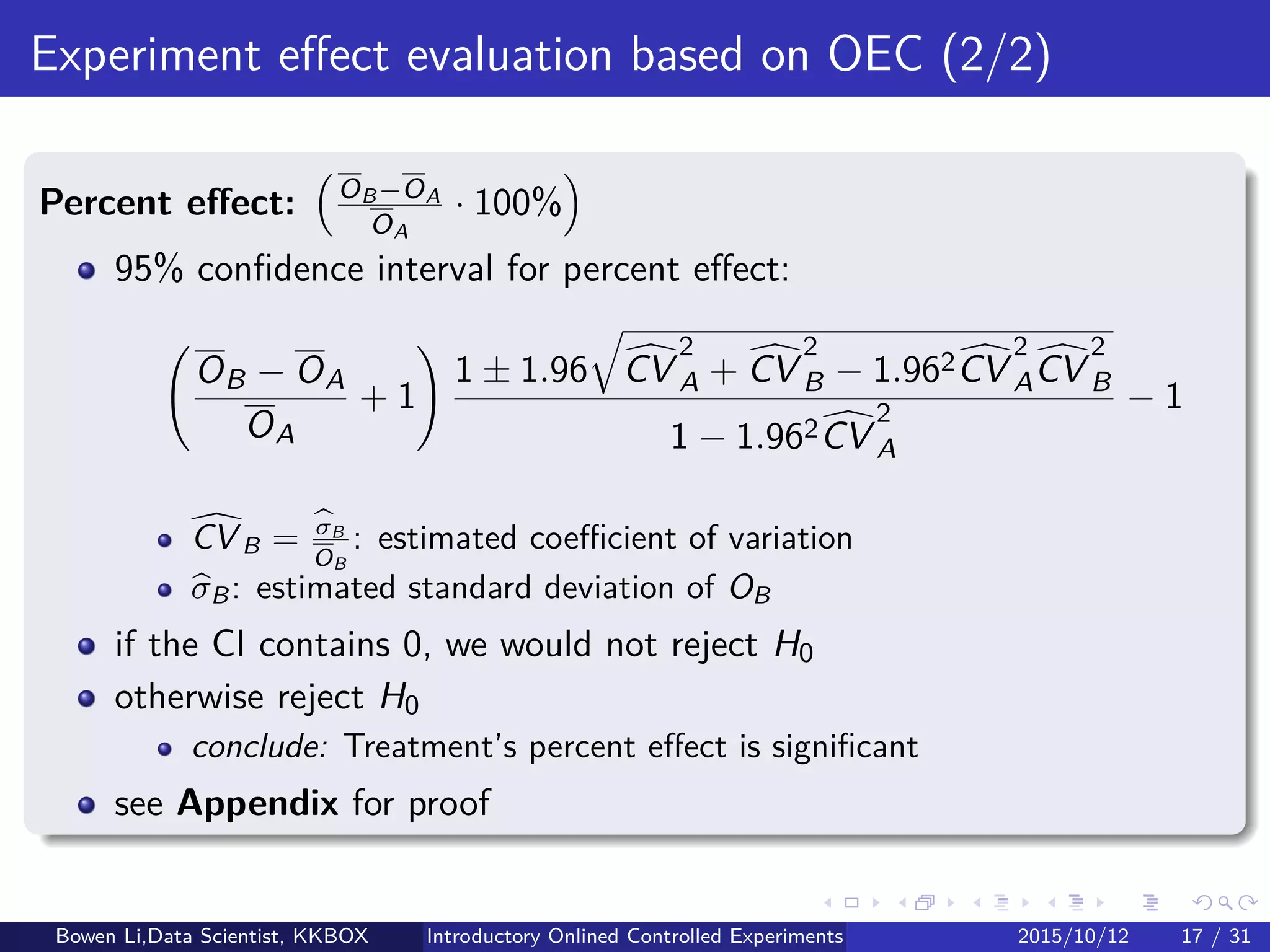 Statistics for Experiments (1/2)
Hypotheses for testing
Null hypothesis: H0
Treatment and Control are of no diﬀerence
Any observed diﬀerences are due to random ﬂuctuations
Alternative hypothesis: H1
Treatment is diﬀerent from or better than Control
Testing null hypothesis: H0 : OB = OA
OX : OEC for Treatment & Control for X = B & A respectively
OX : Estimated OEC
Bowen Li, Staﬀ Data Scientist @Vpon Introductory Online Controlled Experiments 2016/04/08 16 / 35
 