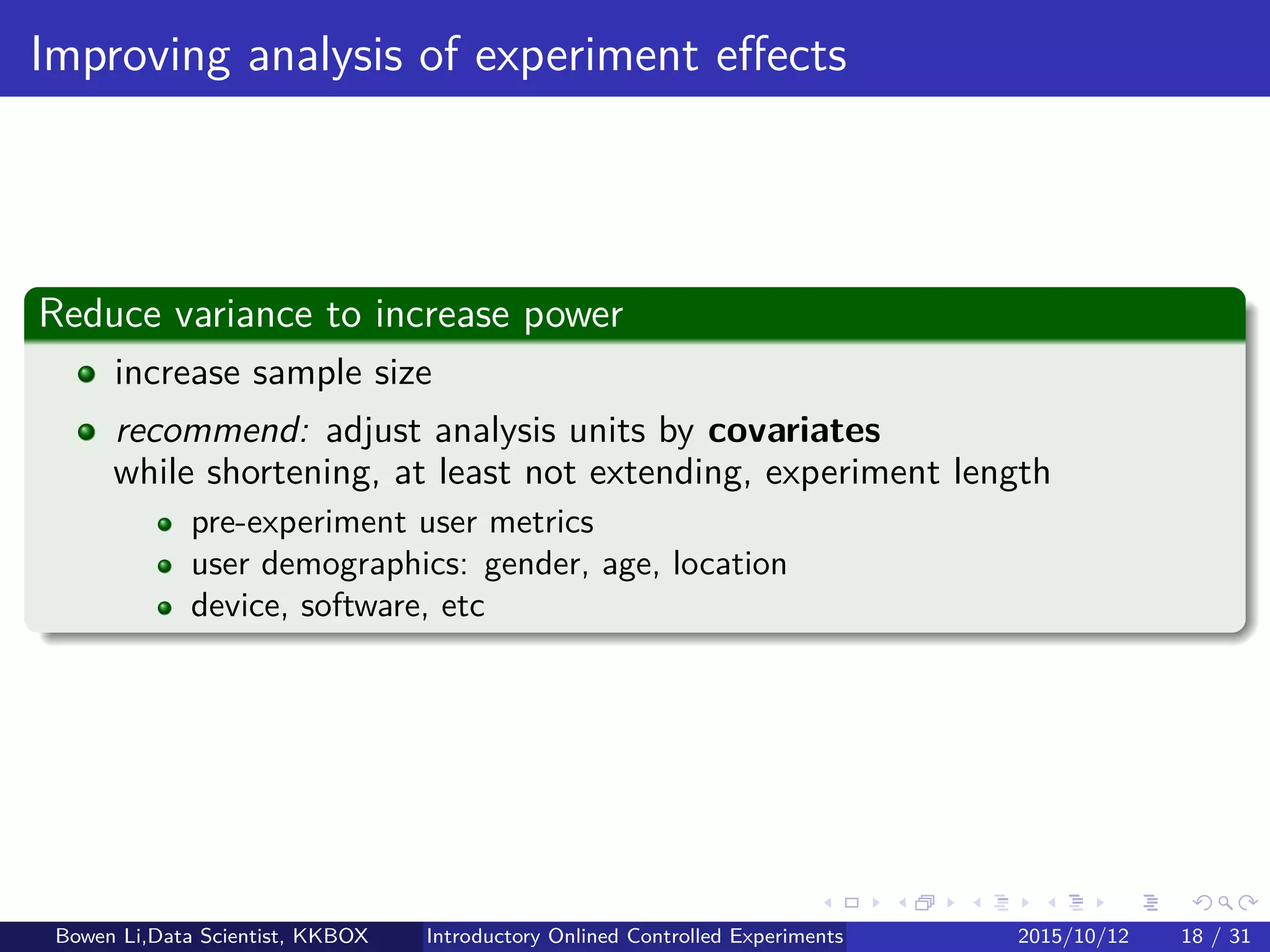 Statistics for Experiments (2/2)
Hypothesis testing basics
Type-I error: Pr(H1|H0) = α
Probability of rejecting H0 when H0 is true (common: 5%)
Type-II error: Pr(H0|H1) = β
Probability of not rejecting H0 when H0 is false
Conﬁdence level: Pr(H0|H0) = 1 − α
Probability of not rejecting H0 when H0 is true (common: 95%)
Power: Pr(H1|H1) = 1 − β
Probability of rejecting H0 when H0 is false (common: 80-95%)
Decision/Condition H0 is true (H0) H0 is false (H1)
Reject H0 (H1) Type-I error Power
Not reject H0 (H0) Conﬁdence level Type-II error
Bowen Li, Staﬀ Data Scientist @Vpon Introductory Online Controlled Experiments 2016/04/08 17 / 35
 