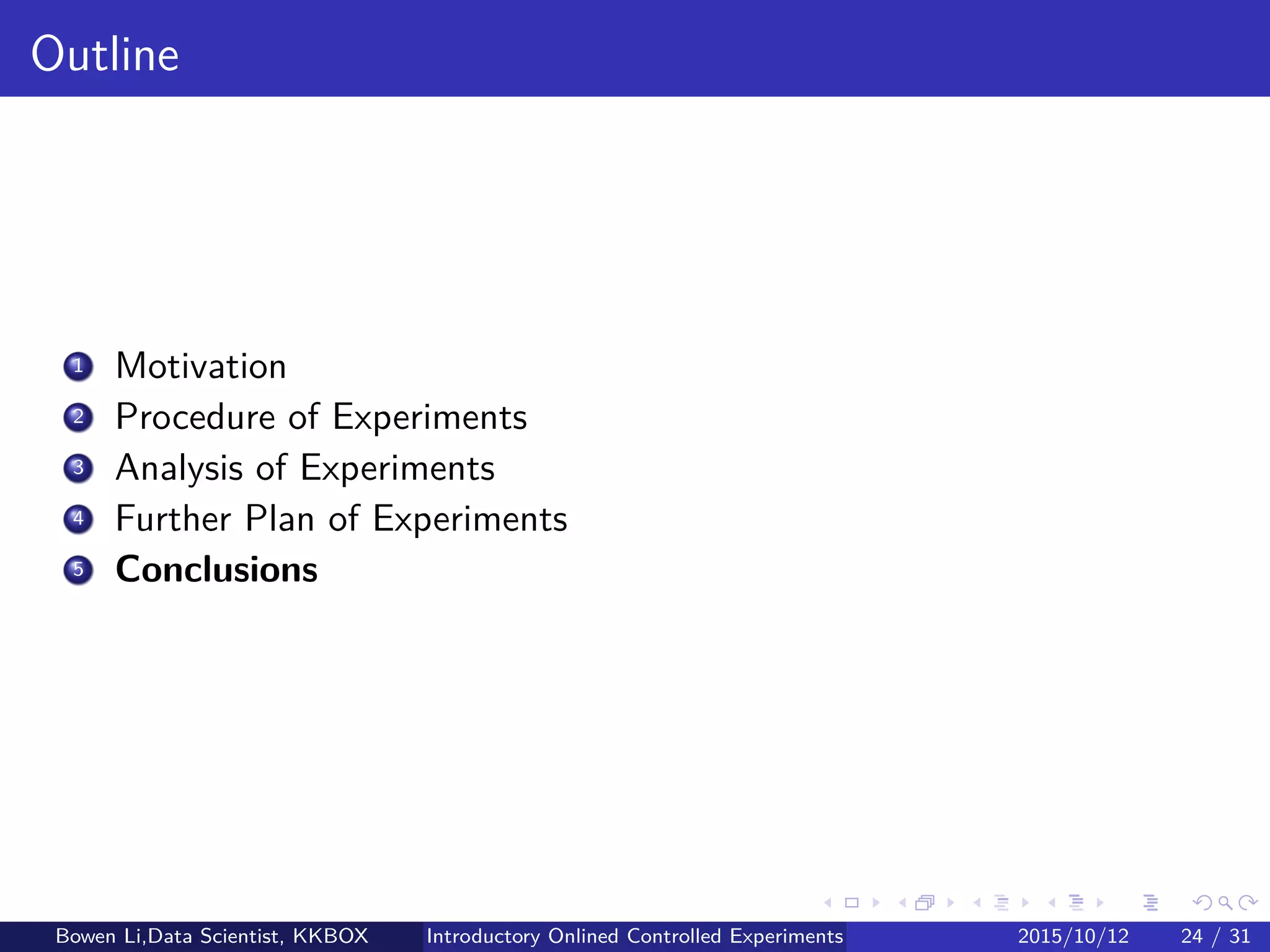 Outline
1 Introduction
2 Online Experiment Procedure
3 Experiment Designs
4 Experiment Analytics
5 Further on Online Experiments
6 Discussions
Bowen Li, Staﬀ Data Scientist @Vpon Introductory Online Controlled Experiments 2016/04/08 23 / 35
 