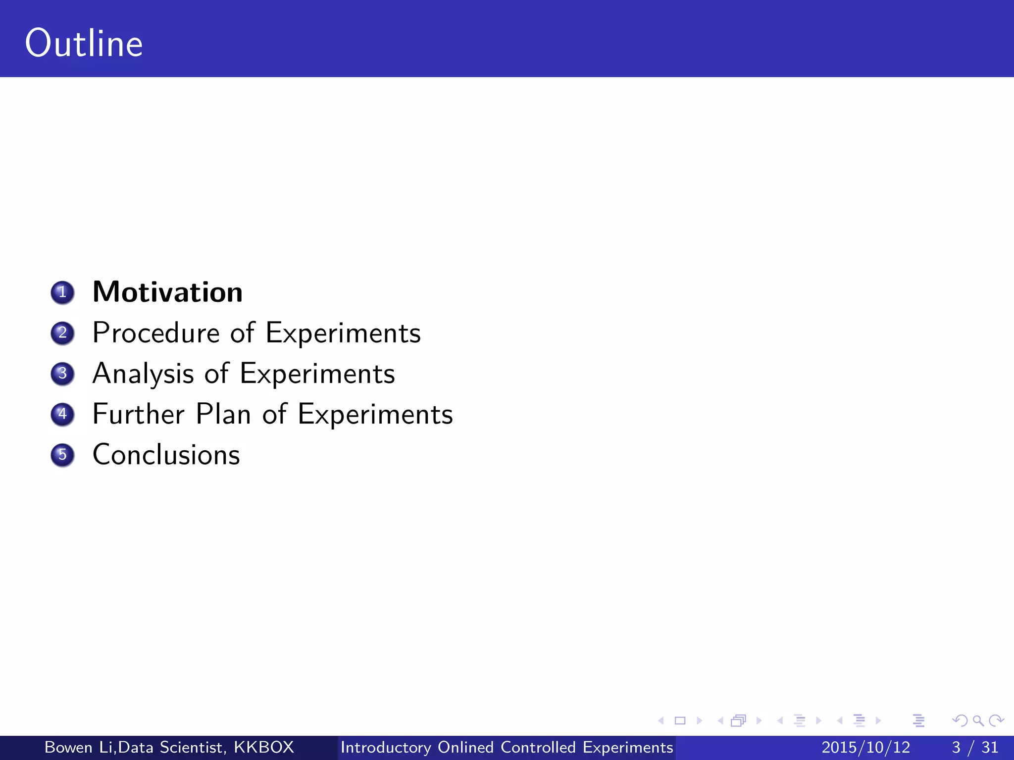 Outline
1 Introduction
2 Online Experiment Procedure
3 Experiment Designs
4 Experiment Analytics
5 Further on Online Experiments
6 Discussions
Bowen Li, Staﬀ Data Scientist @Vpon Introductory Online Controlled Experiments 2016/04/08 3 / 35
 