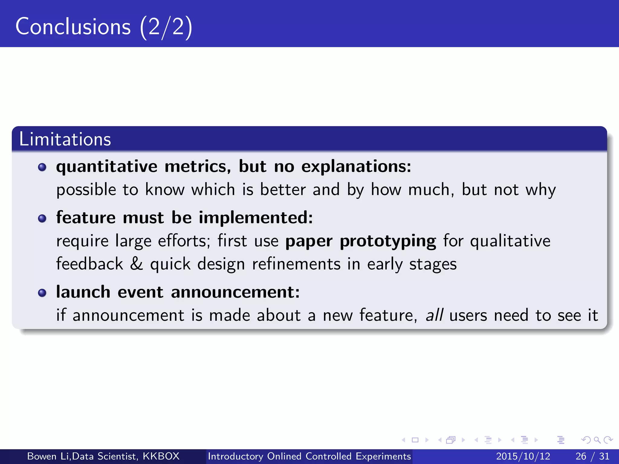 Limitations of Experiments (1/2)
Quantitative metrics, but no explanations:
Possible to know which is better and by how much, but not why
Long-term eﬀects:
Online tests are typically run for short periods, e.g. a few days/weeks
Find good OEC metrics predicting long-term eﬀects
Run experiments longer: Hard in practice due to Survivorship Bias in
online cohorts:
When lots of cookies would churn, especially in anonymous settings
Primacy eﬀect & newness eﬀect:
Run experiment longer or compute OEC only for new users
Primacy eﬀect:
Experienced users may be less eﬃcient to get used to Treatment
Newness eﬀect:
When Treatment is introduced, some users click everywhere
Bowen Li, Staﬀ Data Scientist @Vpon Introductory Online Controlled Experiments 2016/04/08 25 / 35
 
