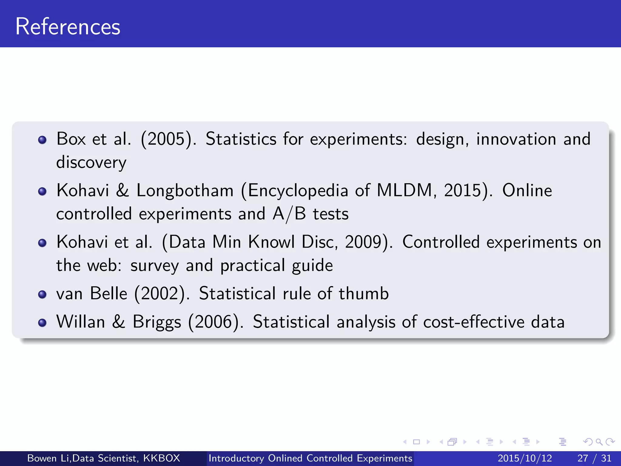 Limitations of Experiments (2/2)
Feature must be implemented:
In early stages, use paper prototyping for quick feedback/reﬁnements
Consistency:
Need a consistent experience for users
Overlapping experiments:
Previous experiences: Strong interactions are rare in practice(?)
Avoid initially tests that cound interact
Perform Pairwise Tests: Flag interactions automatically
Launch event:
All users need to see it, and we cannot run experiment
Bowen Li, Staﬀ Data Scientist @Vpon Introductory Online Controlled Experiments 2016/04/08 26 / 35
 