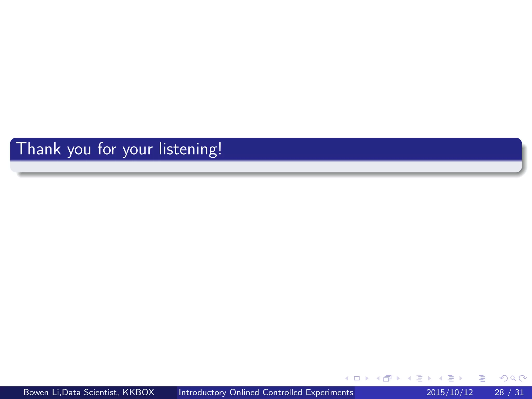 Other Practical Concerns (1/2)
Triggering
Example: Change to checkout page, only 10% of users arrive it
Analyze only users who were exposed to the variants (checkout pages)
Reduce variance of treatment eﬀect estimates
Bowen Li, Staﬀ Data Scientist @Vpon Introductory Online Controlled Experiments 2016/04/08 27 / 35
 