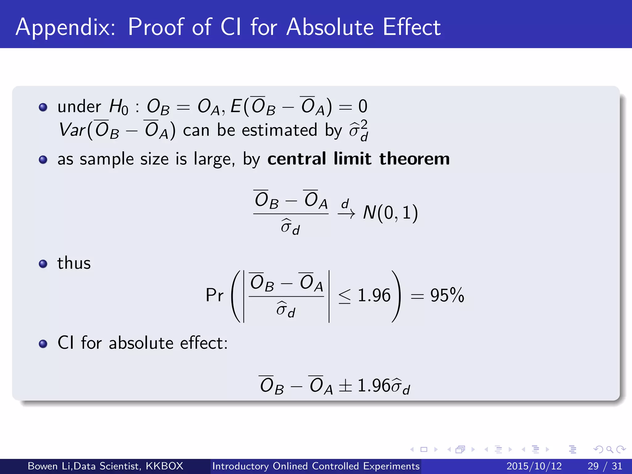 Other Practical Concerns (1/2)
Triggering
Example: Change to checkout page, only 10% of users arrive it
Analyze only users who were exposed to the variants (checkout pages)
Reduce variance of treatment eﬀect estimates
Automatic optimization
Run experiments to optimize areas amenable to automated search
Once an organization has a clear OEC
Multi-Armed Bandit Algorithm / Hoeﬀding Races (later)
Bowen Li, Staﬀ Data Scientist @Vpon Introductory Online Controlled Experiments 2016/04/08 27 / 35
 