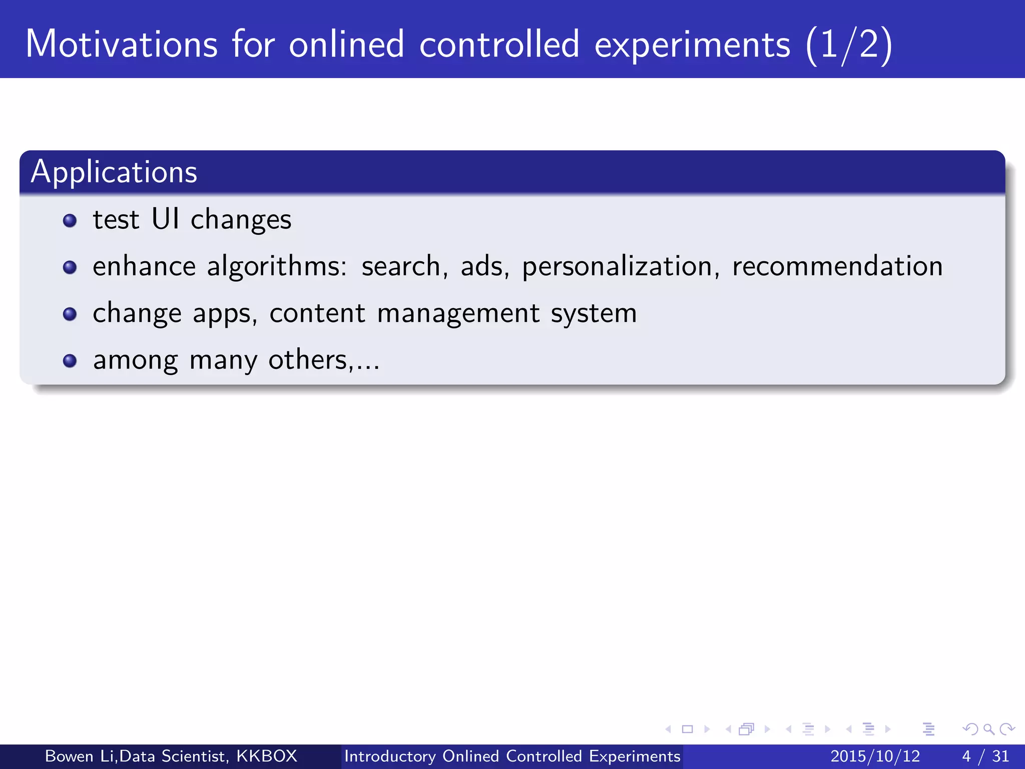 Introduction
Applications
Validate segments for advertising
Enhance algorithms: search, ads, personalization, recommendation
Change apps, UI, content management system
Among many others,...
Bowen Li, Staﬀ Data Scientist @Vpon Introductory Online Controlled Experiments 2016/04/08 4 / 35
 