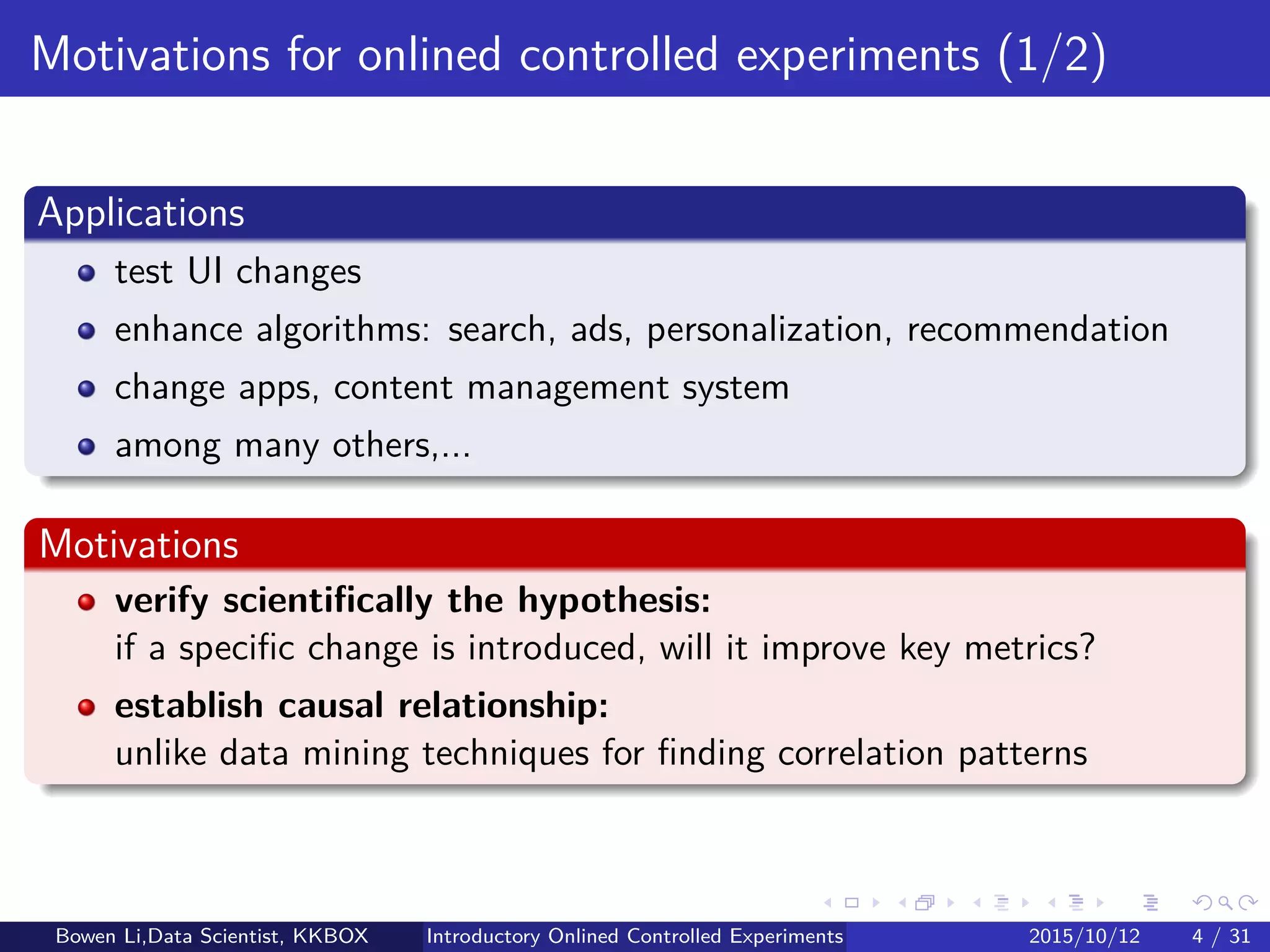 Introduction
Applications
Validate segments for advertising
Enhance algorithms: search, ads, personalization, recommendation
Change apps, UI, content management system
Among many others,...
Motivations
Verify scientiﬁcally the hypothesis:
If a speciﬁc change is introduced, will it improve key metrics?
Establish causal relationship:
Unlike data mining techniques for ﬁnding correlation patterns
Bowen Li, Staﬀ Data Scientist @Vpon Introductory Online Controlled Experiments 2016/04/08 4 / 35
 