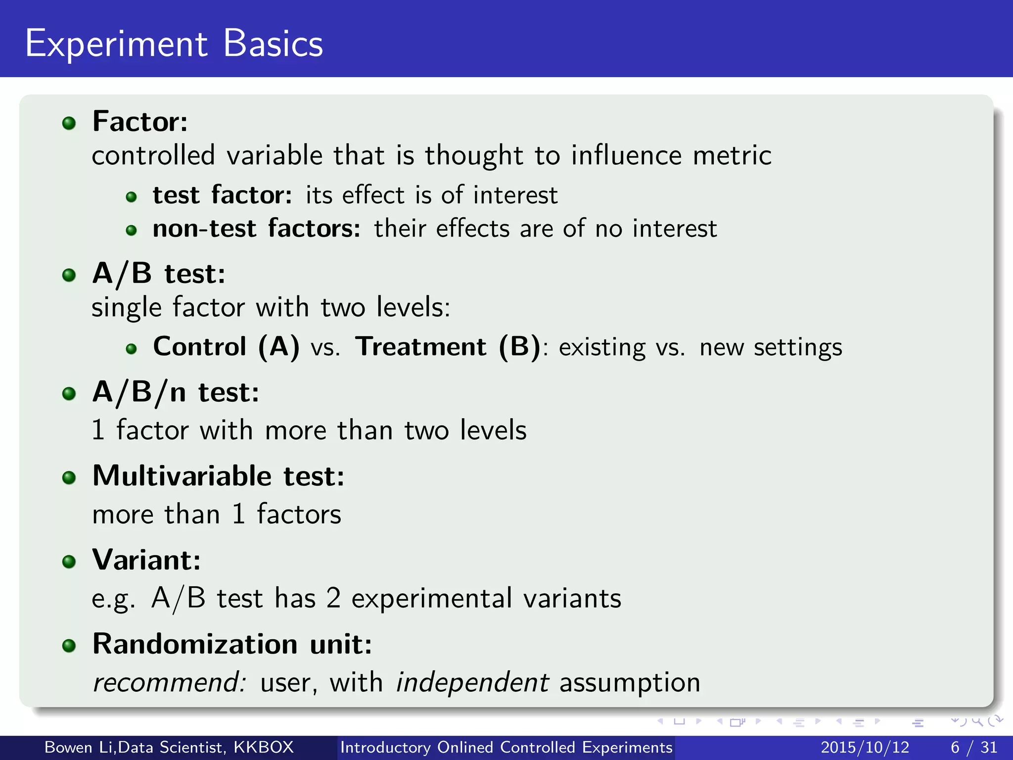 Why Online Experiment?
Intuition for assessing idea value is not reliable
Most ideas fail to improve key metrics:
Google: Only about 10% of experiments led to business changes
Netﬂix: 90% of what they try to be wrong
Even small gains are aggregated across millions of users & events
Getting trustworthy results is hard
Shared pitfalls and puzzling results:
Kohavi et al (2010, 2012); Kohavi & Longbotham (2010)
Bowen Li, Staﬀ Data Scientist @Vpon Introductory Online Controlled Experiments 2016/04/08 5 / 35
 