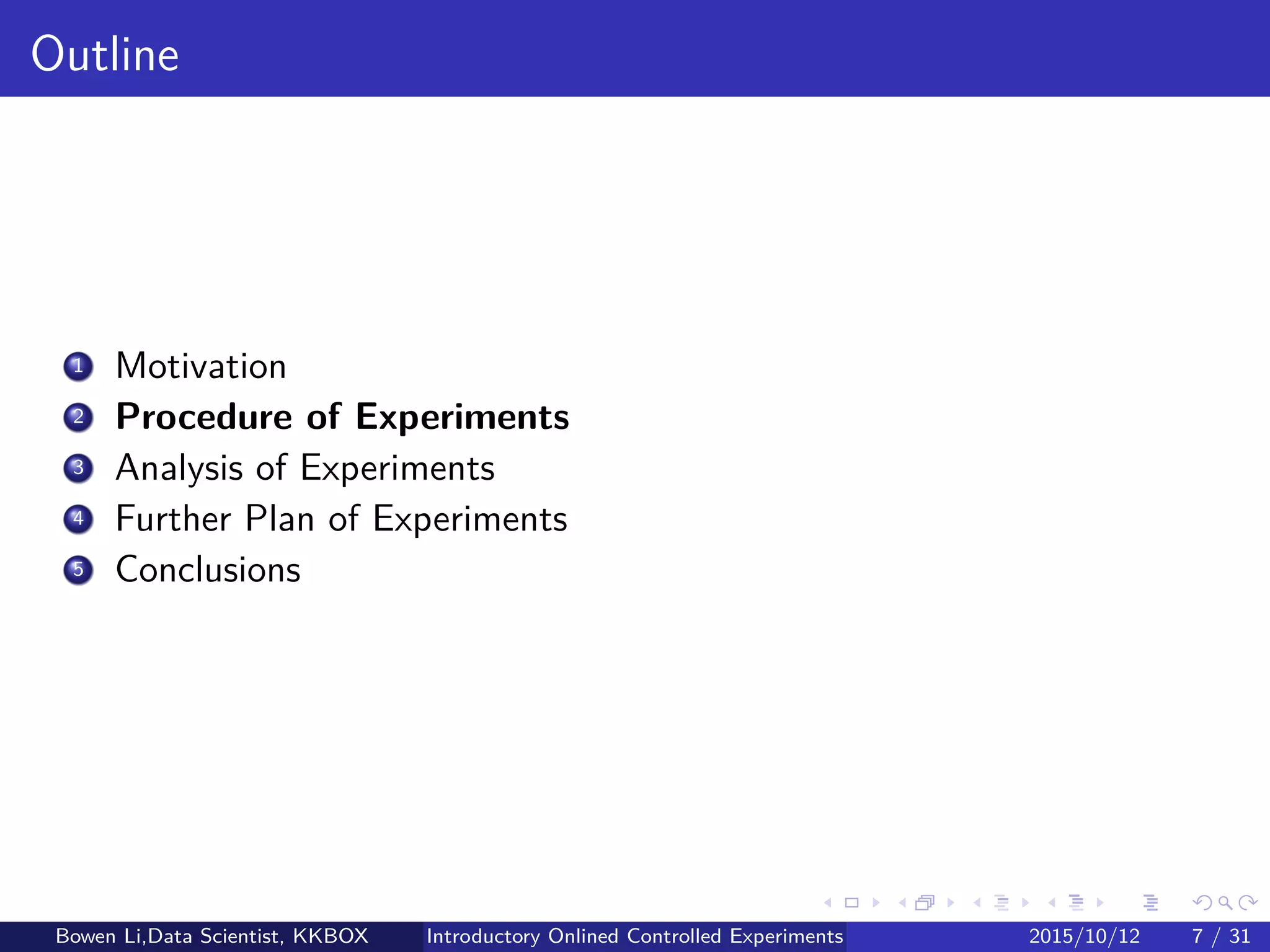 Experiment Basics
Factor: Controlled variable thought to inﬂuence metric
Test factor: Its eﬀect is of interest
Non-test factors: Its eﬀects is of no interest
A/B test: Single factor with two levels
A vs. B
Control vs. Treatment
Existing vs. New
A/B/n test: 1 factor with more than two levels
Multivariable test: More than 1 factors
Variant: E.g. A/B test has 2 experimental variants
Randomization unit: Based on independent assumption
Bowen Li, Staﬀ Data Scientist @Vpon Introductory Online Controlled Experiments 2016/04/08 6 / 35
 