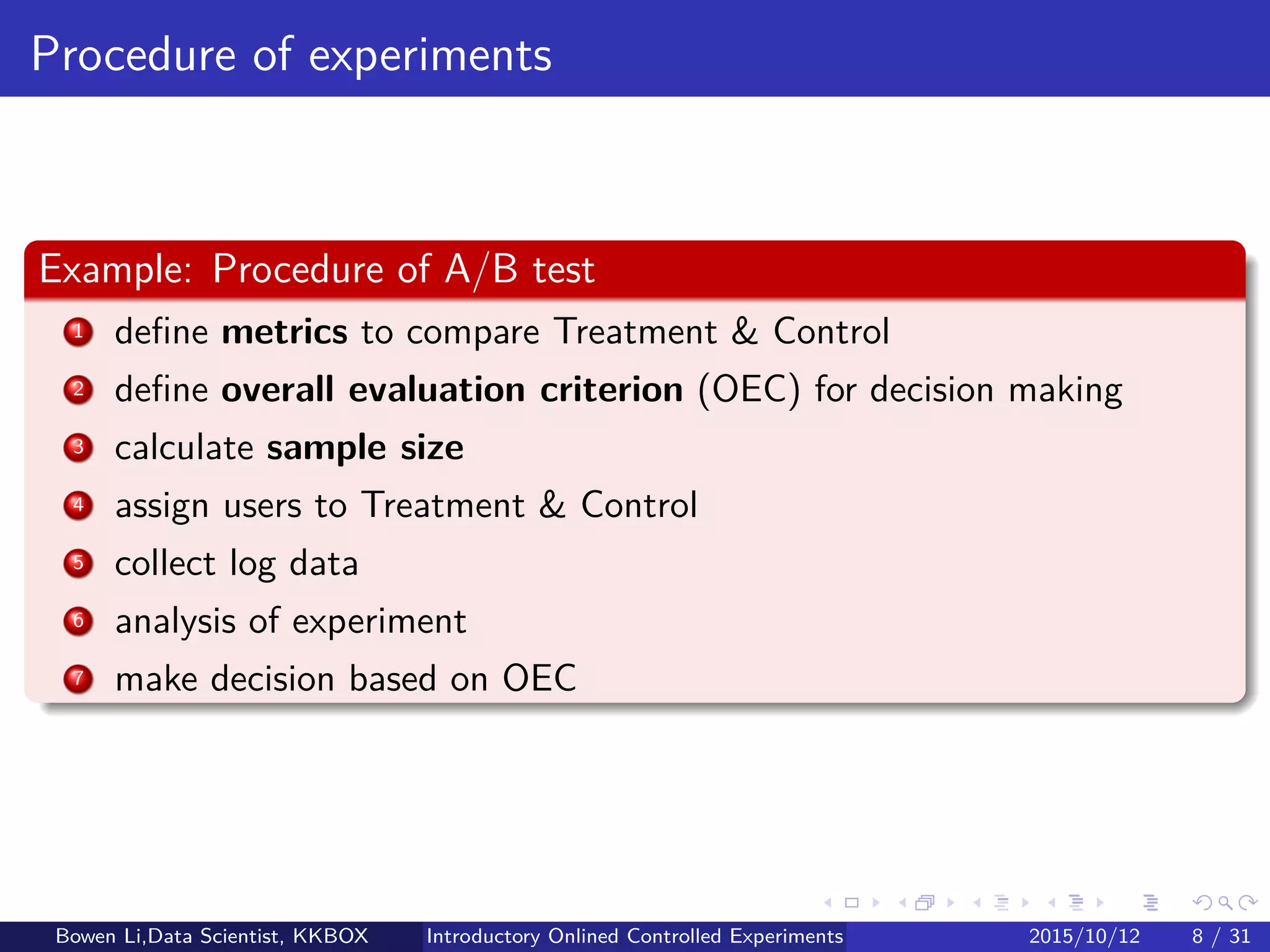 Outline
1 Introduction
2 Online Experiment Procedure
3 Experiment Designs
4 Experiment Analytics
5 Further on Online Experiments
6 Discussions
Bowen Li, Staﬀ Data Scientist @Vpon Introductory Online Controlled Experiments 2016/04/08 7 / 35
 
