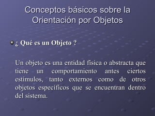 Conceptos básicos sobre la Orientación por Objetos ¿ Qué es un Objeto ? Un objeto es una entidad física o abstracta que tiene un comportamiento antes ciertos estímulos, tanto externos como de otros objetos específicos que se encuentran dentro del sistema. 
