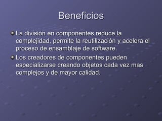 Beneficios La división en componentes reduce la complejidad, permite la reutilización y acelera el proceso de ensamblaje de software. Los creadores de componentes pueden especializarse creando objetos cada vez mas complejos y de mayor calidad. 