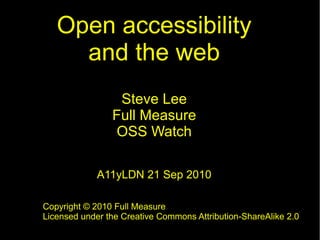 Open accessibility
and the web
Steve Lee
Full Measure
OSS Watch
A11yLDN 21 Sep 2010
Copyright © 2010 Full Measure
Licensed under the Creative Commons Attribution-ShareAlike 2.0
 