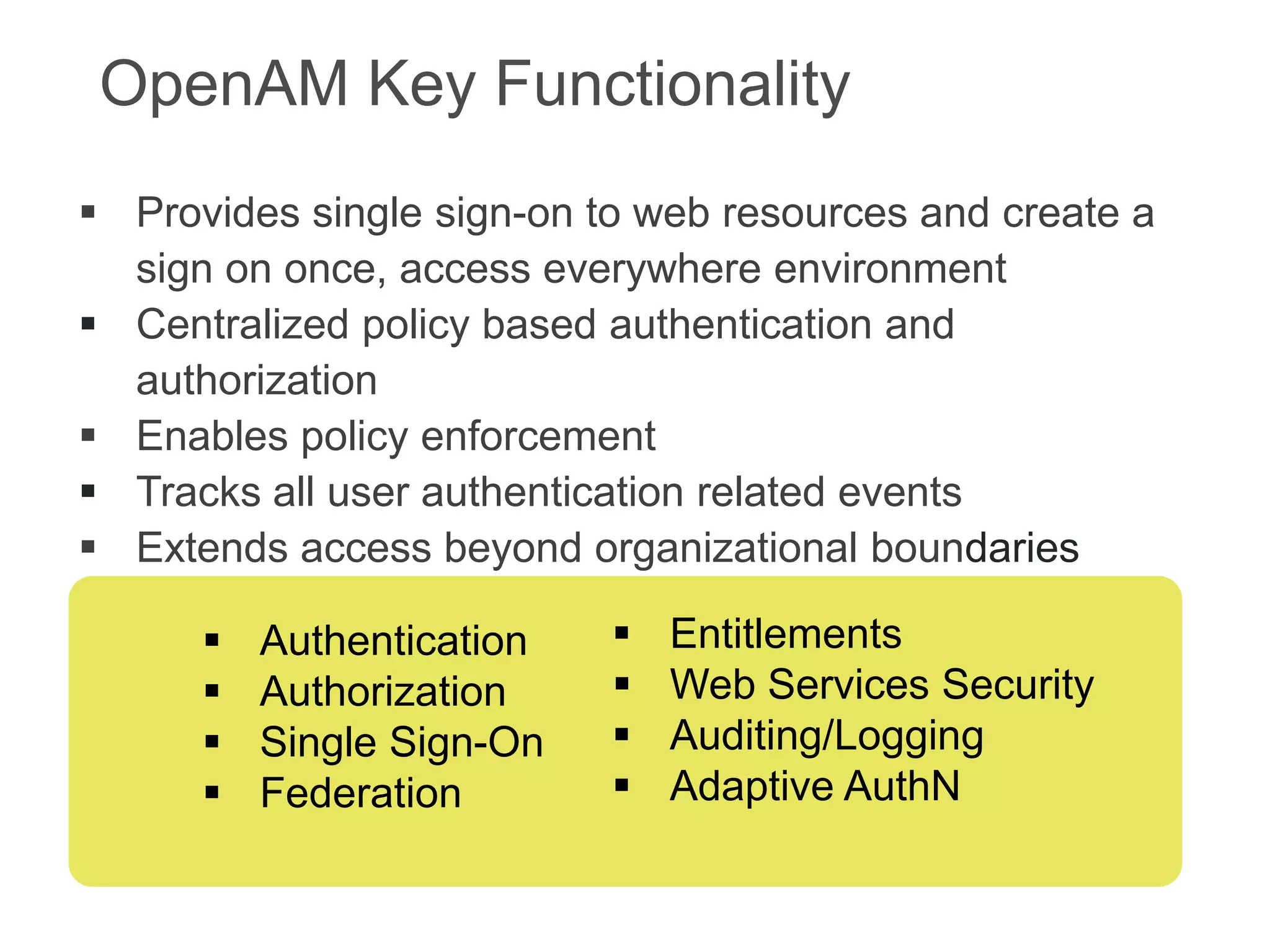 OpenAM Key Functionality
 Provides single sign-on to web resources and create a
sign on once, access everywhere environment
 Centralized policy based authentication and
authorization
 Enables policy enforcement
 Tracks all user authentication related events
 Extends access beyond organizational boundaries





Authentication
Authorization
Single Sign-On
Federation






Entitlements
Web Services Security
Auditing/Logging
Adaptive AuthN

 