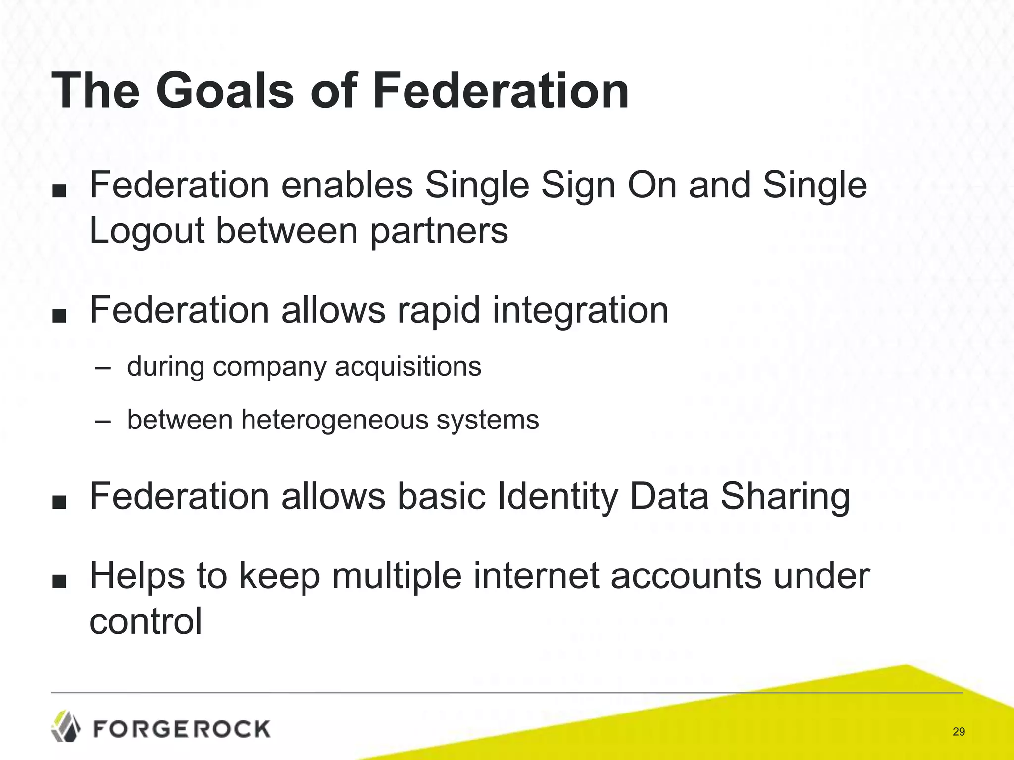 The Goals of Federation
■

Federation enables Single Sign On and Single
Logout between partners

■

Federation allows rapid integration
– during company acquisitions
– between heterogeneous systems

■

Federation allows basic Identity Data Sharing

■

Helps to keep multiple internet accounts under
control
29

 
