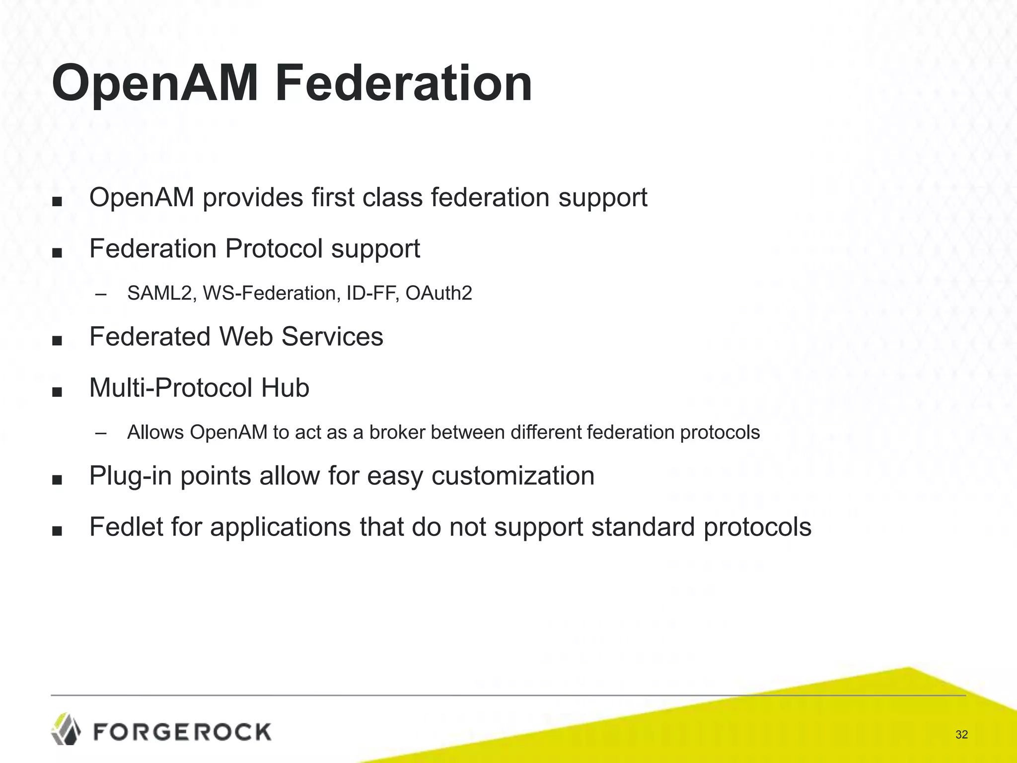 OpenAM Federation
■

OpenAM provides first class federation support

■

Federation Protocol support
–

SAML2, WS-Federation, ID-FF, OAuth2

■

Federated Web Services

■

Multi-Protocol Hub
–

Allows OpenAM to act as a broker between different federation protocols

■

Plug-in points allow for easy customization

■

Fedlet for applications that do not support standard protocols

32

 