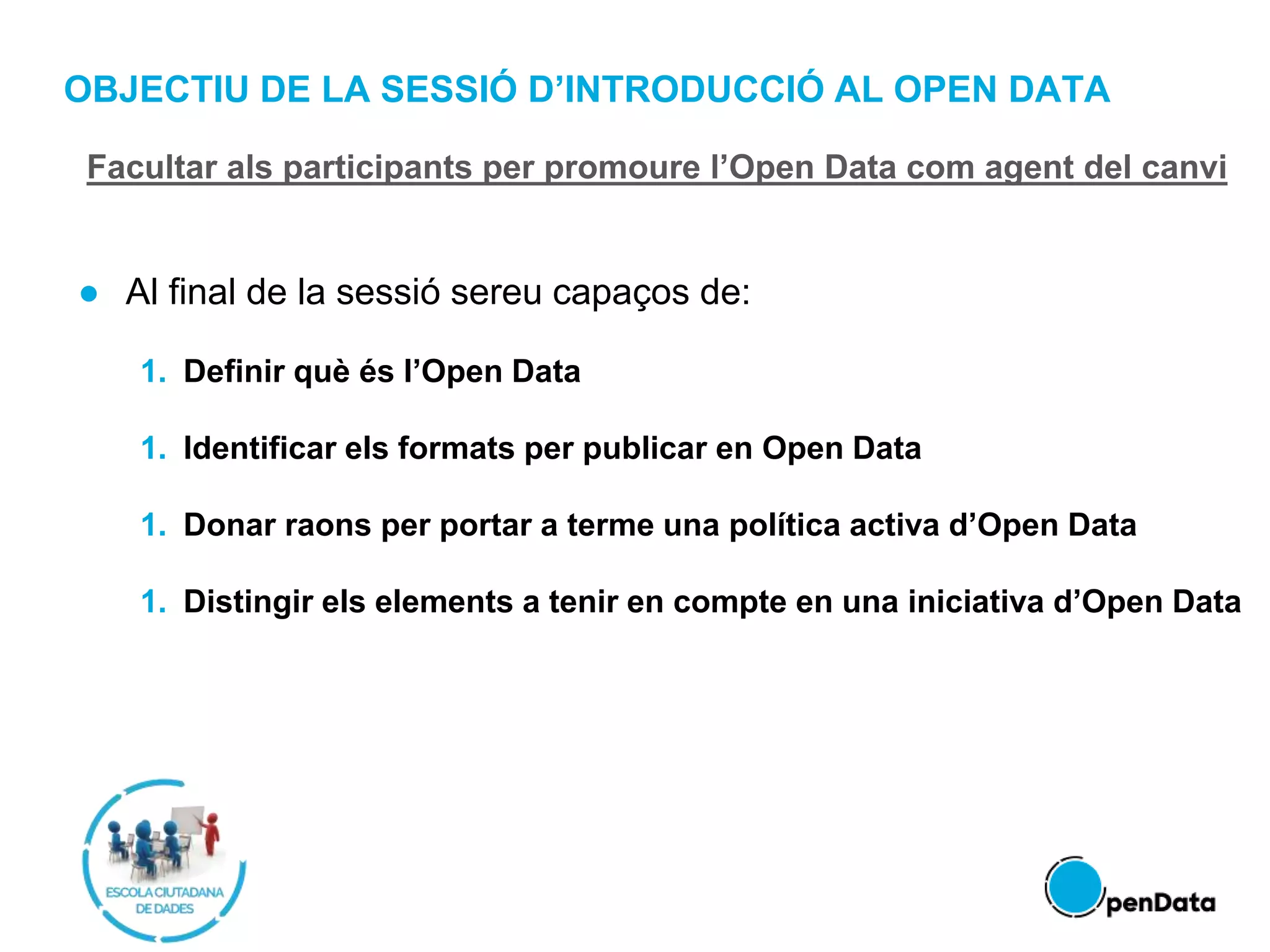 OBJECTIU DE LA SESSIÓ D’INTRODUCCIÓ AL OPEN DATA
● Al final de la sessió sereu capaços de:
1. Definir què és l’Open Data
1. Identificar els formats per publicar en Open Data
1. Donar raons per portar a terme una política activa d’Open Data
1. Distingir els elements a tenir en compte en una iniciativa d’Open Data
Facultar als participants per promoure l’Open Data com agent del canvi
 