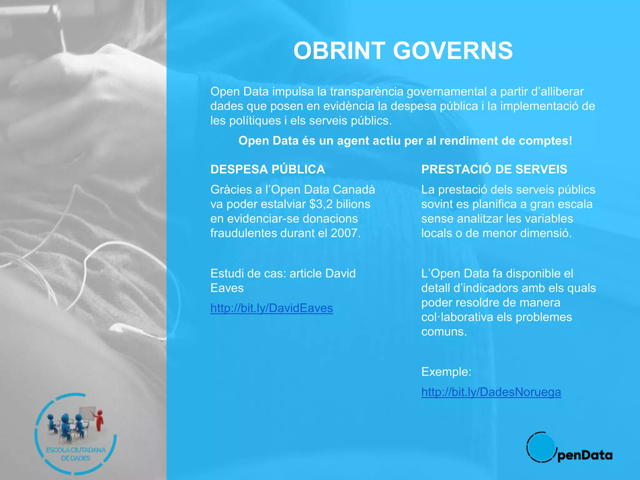 OBRINT GOVERNS
Open Data impulsa la transparència governamental a partir d’alliberar
dades que posen en evidència la despesa pública i la implementació de
les polítiques i els serveis públics.
Open Data és un agent actiu per al rendiment de comptes!
DESPESA PÚBLICA
Gràcies a l’Open Data Canadà
va poder estalviar $3,2 bilions
en evidenciar-se donacions
fraudulentes durant el 2007.
Estudi de cas: article David
Eaves
http://bit.ly/DavidEaves
PRESTACIÓ DE SERVEIS
La prestació dels serveis públics
sovint es planifica a gran escala
sense analitzar les variables
locals o de menor dimensió.
L’Open Data fa disponible el
detall d’indicadors amb els quals
poder resoldre de manera
col·laborativa els problemes
comuns.
Exemple:
http://bit.ly/DadesNoruega
 