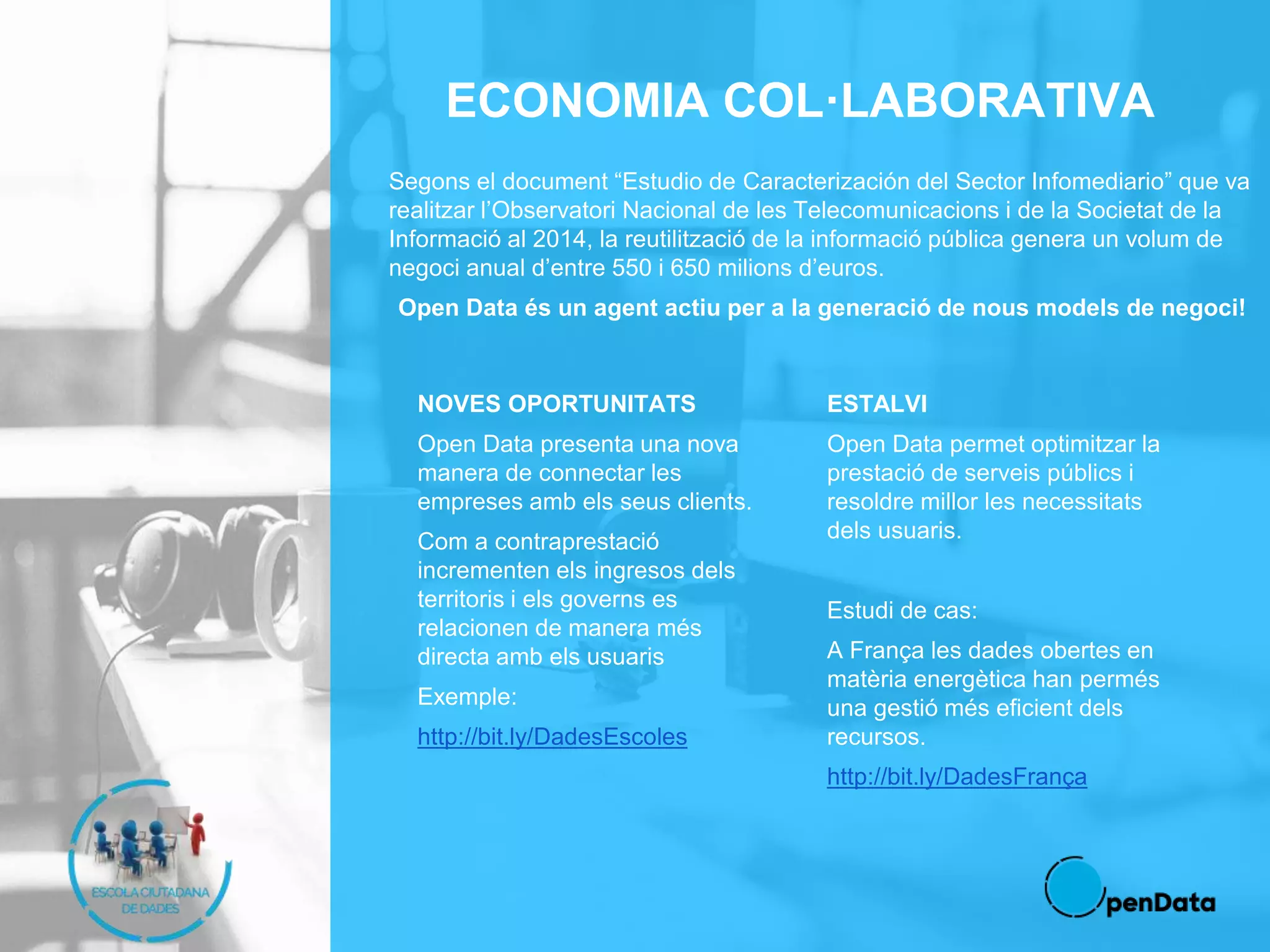 ECONOMIA COL·LABORATIVA
Segons el document “Estudio de Caracterización del Sector Infomediario” que va
realitzar l’Observatori Nacional de les Telecomunicacions i de la Societat de la
Informació al 2014, la reutilització de la informació pública genera un volum de
negoci anual d’entre 550 i 650 milions d’euros.
Open Data és un agent actiu per a la generació de nous models de negoci!
NOVES OPORTUNITATS
Open Data presenta una nova
manera de connectar les
empreses amb els seus clients.
Com a contraprestació
incrementen els ingresos dels
territoris i els governs es
relacionen de manera més
directa amb els usuaris
Exemple:
http://bit.ly/DadesEscoles
ESTALVI
Open Data permet optimitzar la
prestació de serveis públics i
resoldre millor les necessitats
dels usuaris.
Estudi de cas:
A França les dades obertes en
matèria energètica han permés
una gestió més eficient dels
recursos.
http://bit.ly/DadesFrança
 