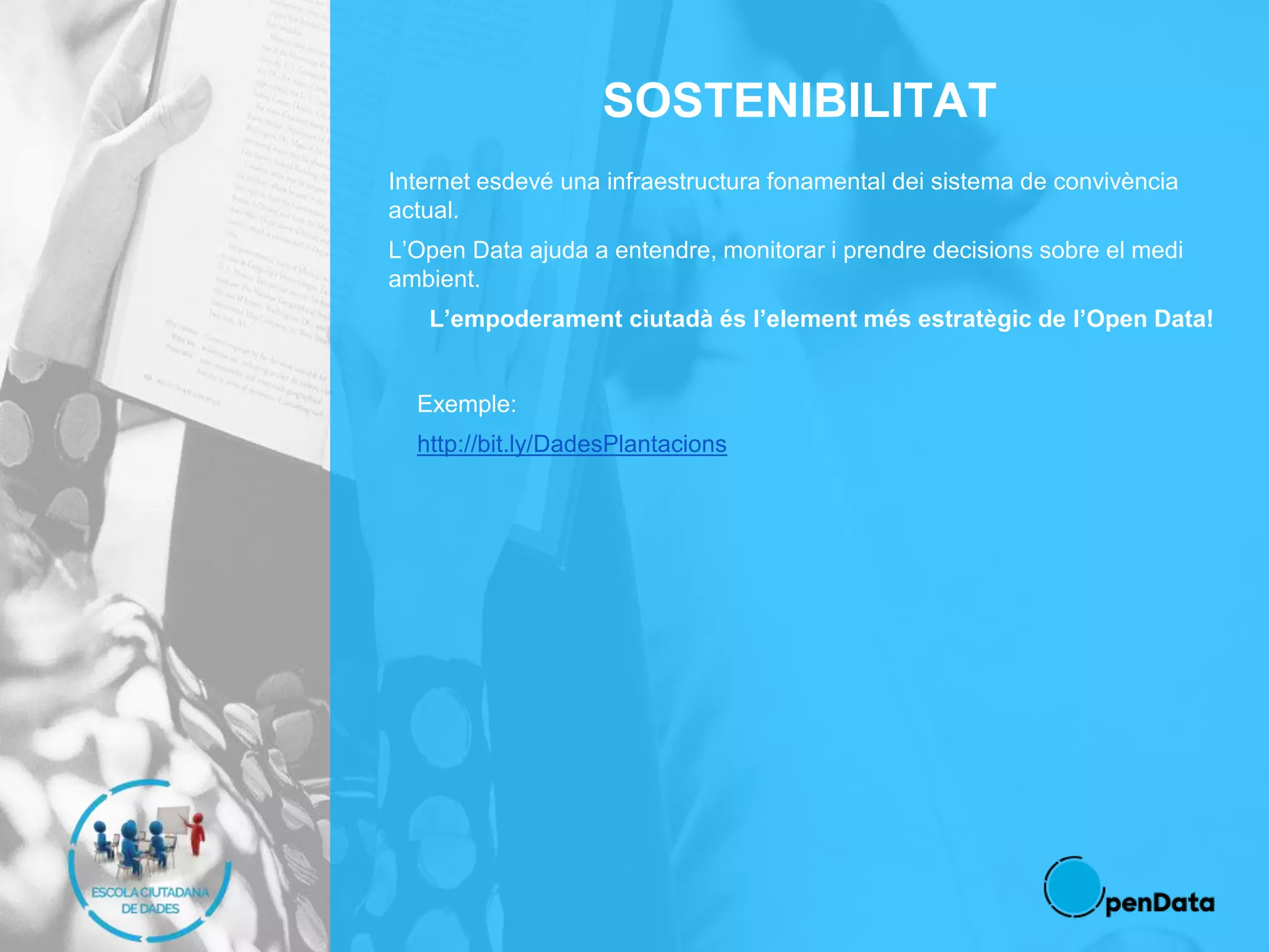 SOSTENIBILITAT
Internet esdevé una infraestructura fonamental dei sistema de convivència
actual.
L’Open Data ajuda a entendre, monitorar i prendre decisions sobre el medi
ambient.
L’empoderament ciutadà és l’element més estratègic de l’Open Data!
Exemple:
http://bit.ly/DadesPlantacions
 