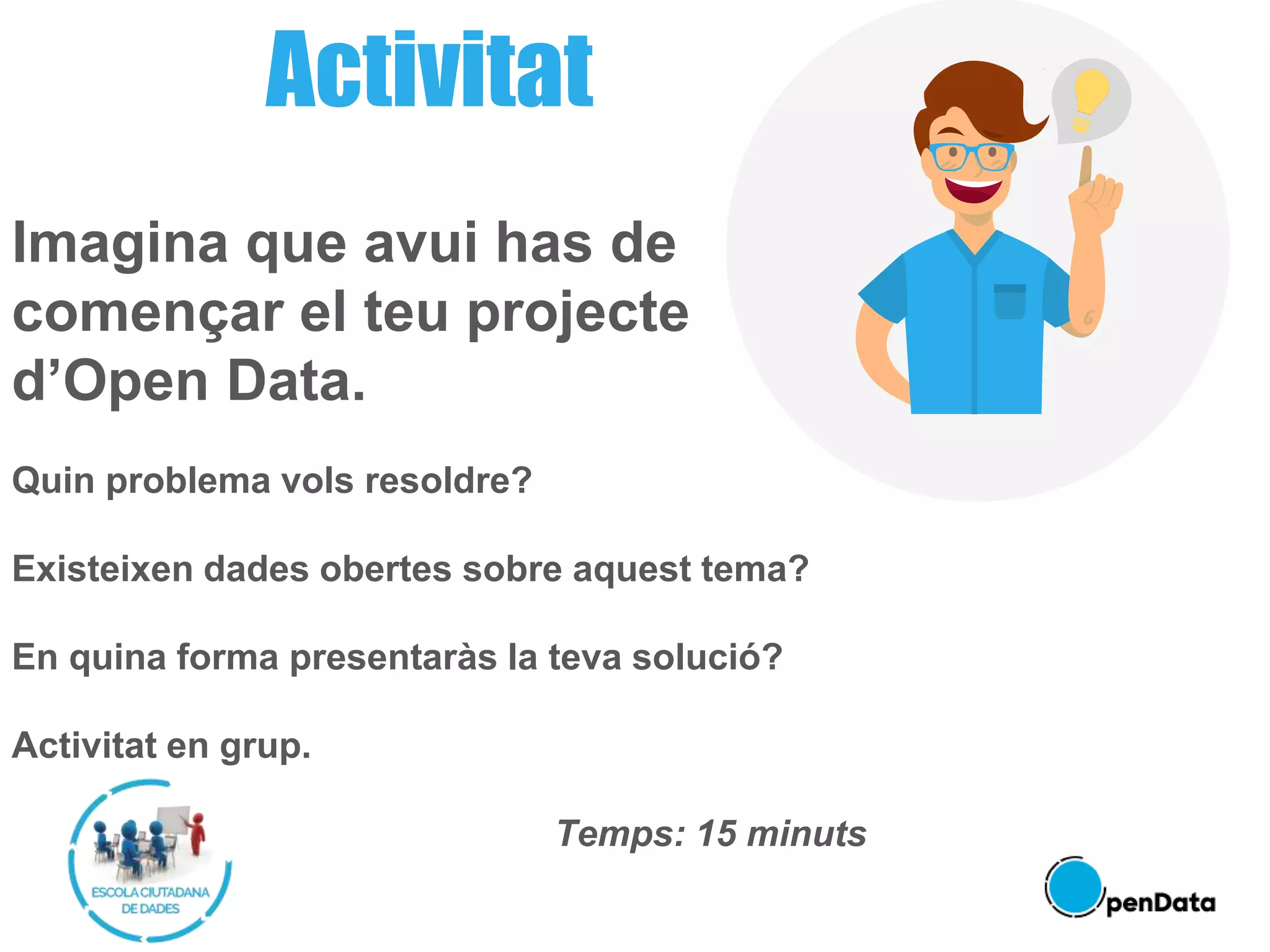 Imagina que avui has de
començar el teu projecte
d’Open Data.
Quin problema vols resoldre?
Existeixen dades obertes sobre aquest tema?
En quina forma presentaràs la teva solució?
Activitat en grup.
Temps: 15 minuts
Activitat
 
