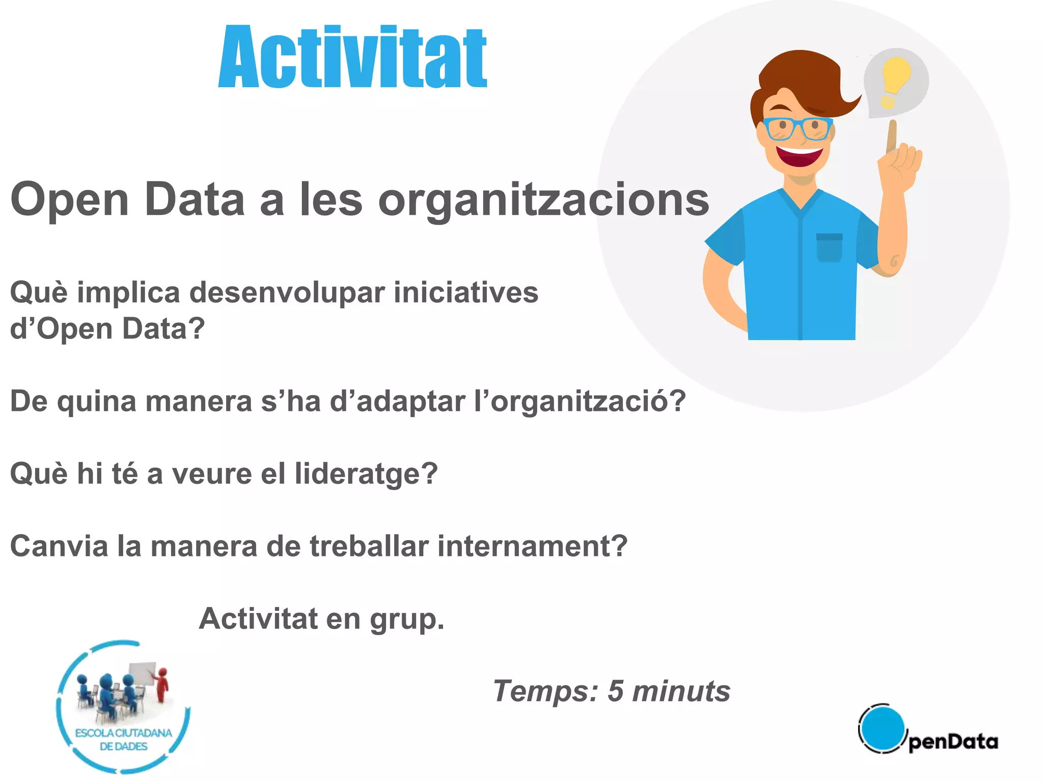 Activitat
Open Data a les organitzacions
Què implica desenvolupar iniciatives
d’Open Data?
De quina manera s’ha d’adaptar l’organització?
Què hi té a veure el lideratge?
Canvia la manera de treballar internament?
Activitat en grup.
Temps: 5 minuts
 