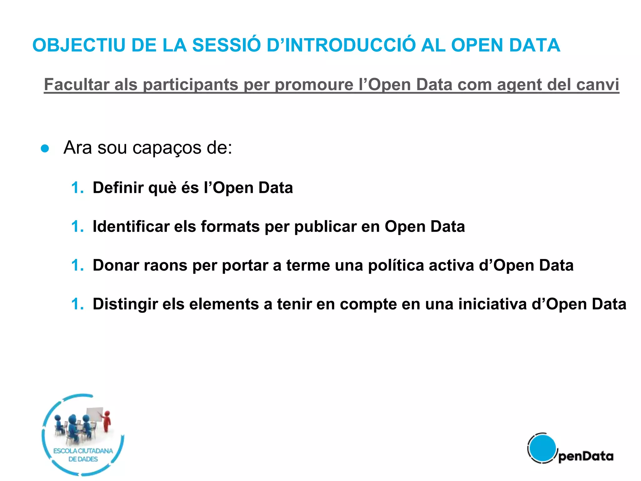 OBJECTIU DE LA SESSIÓ D’INTRODUCCIÓ AL OPEN DATA
● Ara sou capaços de:
1. Definir què és l’Open Data
1. Identificar els formats per publicar en Open Data
1. Donar raons per portar a terme una política activa d’Open Data
1. Distingir els elements a tenir en compte en una iniciativa d’Open Data
Facultar als participants per promoure l’Open Data com agent del canvi
 