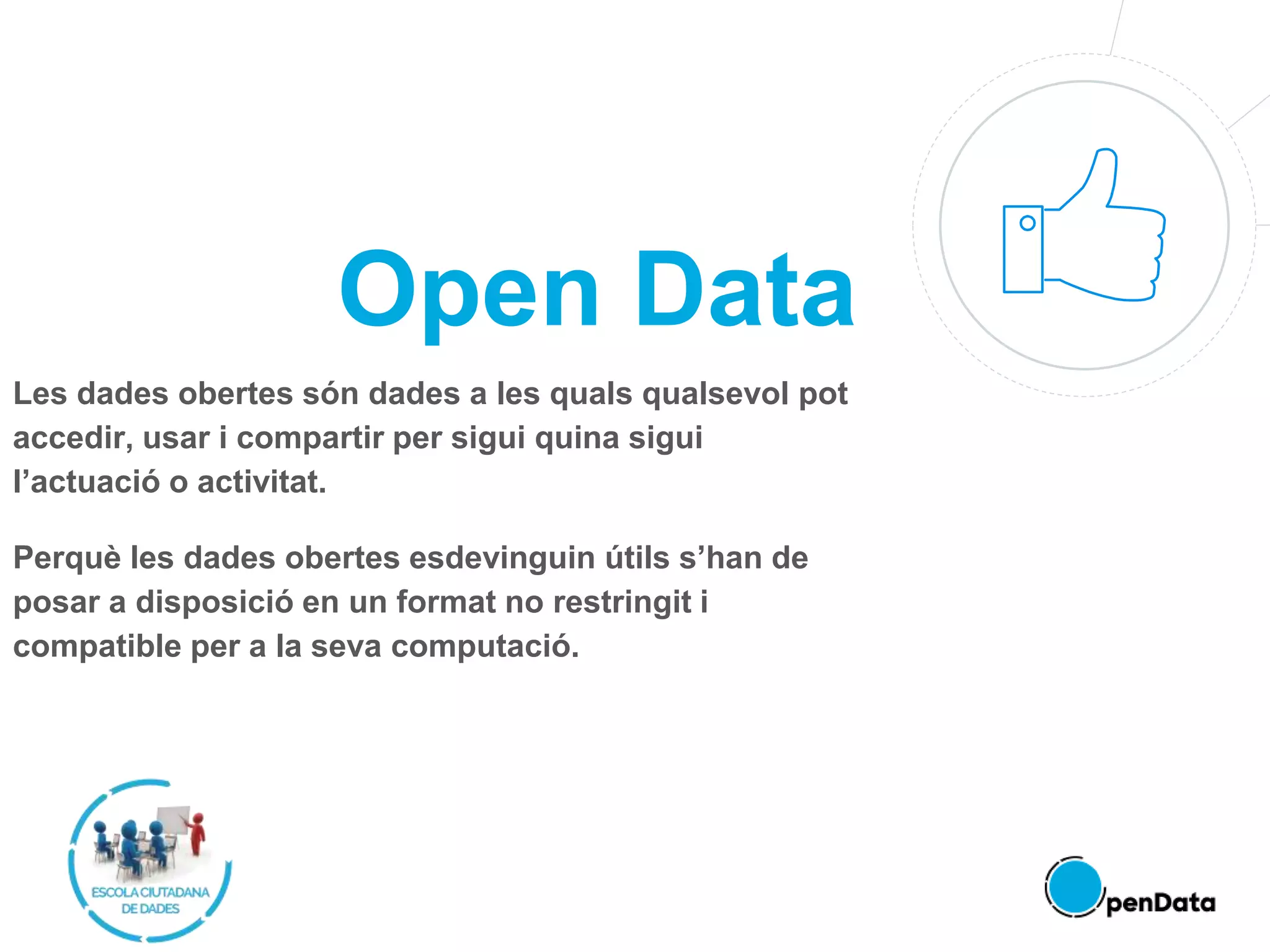 Open Data
Les dades obertes són dades a les quals qualsevol pot
accedir, usar i compartir per sigui quina sigui
l’actuació o activitat.
Perquè les dades obertes esdevinguin útils s’han de
posar a disposició en un format no restringit i
compatible per a la seva computació.
 