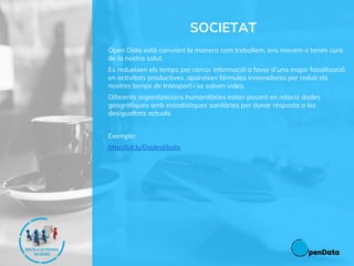 SOCIETAT
Open Data està canviant la manera com treballem, ens movem o tenim cura
de la nostra salut.
Es redueixen els temps per cercar informació a favor d’una major focalització
en activitats productives, apareixen fórmules innovadores per reduir els
nostres temps de transport i se salven vides.
Diferents organitzacions humanitàries estan posant en relació dades
geogràfiques amb estadístiques sanitàries per donar resposta a les
desigualtats actuals.
Exemple:
http://bit.ly/DadesEbola
 
