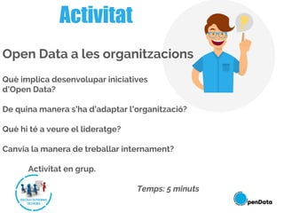 Activitat
Open Data a les organitzacions
Què implica desenvolupar iniciatives
d’Open Data?
De quina manera s’ha d’adaptar l’organització?
Què hi té a veure el lideratge?
Canvia la manera de treballar internament?
Activitat en grup.
Temps: 5 minuts
 