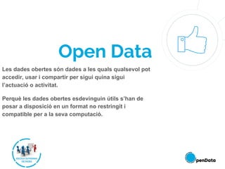 Open Data
Les dades obertes són dades a les quals qualsevol pot
accedir, usar i compartir per sigui quina sigui
l’actuació o activitat.
Perquè les dades obertes esdevinguin útils s’han de
posar a disposició en un format no restringit i
compatible per a la seva computació.
 