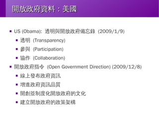 開放政府資料：美國
■

US (Obama): 透明與開放政府備忘錄 (2009/1/9)
■

■

參與 (Participation)

■

■

透明 (Transparency)
協作 (Collaboration)

開放政府指令 (Open Government Direction) (2009/12/8)
■

線上發布政府資訊

■

增進政府資訊品質

■

開創並制度化開放政府的文化

■

建立開放政府的政策架構

 