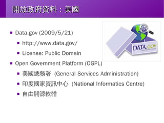 開放政府資料：美國
■

Data.gov (2009/5/21)
■

■

■

http://www.data.gov/
License: Public Domain

Open Government Platform (OGPL)
■

美國總務署 (General Services Administration)

■

印度國家資訊中心 (National Informatics Centre)

■

自由開源軟體

 
