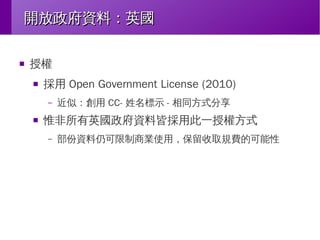 開放政府資料：英國
■

授權
■

採用 Open Government License (2010)
–

■

近似：創用 CC- 姓名標示 - 相同方式分享

惟非所有英國政府資料皆採用此一授權方式
–

部份資料仍可限制商業使用，保留收取規費的可能性

 