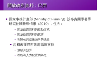 開放政府資料：巴西
■

國家事務計畫部 (Ministry of Planning) 設專責團隊著手
研究他國推動情形 (2010) ，包括：
–
–

開放政府資料的技術

–
■

開放政府資料的推動方式
相關公共政策面向的議題

起初未獲巴西政府高層支持
–

無額外預算

–

在既有人力配置內為之

 