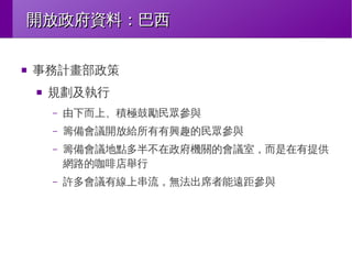 開放政府資料：巴西
■

事務計畫部政策
■

規劃及執行
–

由下而上、積極鼓勵民眾參與

–

籌備會議開放給所有有興趣的民眾參與

–

籌備會議地點多半不在政府機關的會議室，而是在有提供
網路的咖啡店舉行

–

許多會議有線上串流，無法出席者能遠距參與

 