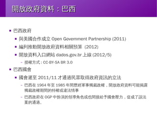 開放政府資料：巴西
■

巴西政府
■

與美國合作成立 Open Government Partnership (2011)

■

編列推動開放政府資料相關預算 (2012)

■

開放資料入口網站 dados.gov.br 上線 (2012/5)
–

■

授權方式 : CC-BY-SA BR 3.0

巴西國會
■

國會遲至 2011/11 才通過民眾取得政府資訊的立法
–

巴西在 1964 年至 1985 年間歷經軍事獨裁政權，開放政府資料可能揭露
獨裁政權期間的特權或違法情事

–

巴西政府在 OGP 中扮演的領導角色或也間接給予國會壓力，促成了該法
案的通過。

 