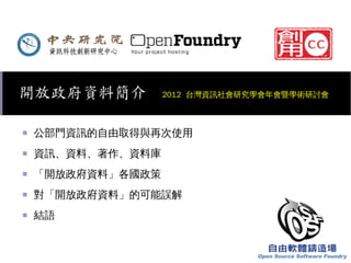 開放政府資料簡介

2012 台灣資訊社會研究學會年會暨學術研討會

■

公部門資訊的自由取得與再次使用

■

資訊、資料、著作、資料庫

■

「開放政府資料」各國政策

■

對「開放政府資料」的可能誤解

■

結語

 