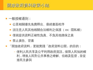 開放政府資料政策小結
■

一般授權通則：
■

■

須注意人民其他相關合法權利之保護（ ex: 隱私權）

■

僅就提供資料正確性負責、不負其他擔保之責

■

■

公眾相關優先免費釋出、毋經書面程序

禁止廣告、背書

「開放政府資料」更能實踐「政府資料公開」的目的：
–

便利人民共享及公平利用政府資訊 , 保障人民知的權
利 , 增進人民對公共事務之瞭解、信賴及監督 , 並促
進民主參與

 