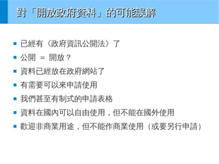 對「開放政府資料」的可能誤解
■

已經有《政府資訊公開法》了

■

公開 = 開放？

■

資料已經放在政府網站了

■

有需要可以來申請使用

■

我們甚至有制式的申請表格

■

資料在國內可以自由使用，但不能在國外使用

■

歡迎非商業用途，但不能作商業使用（或要另行申請）

 
