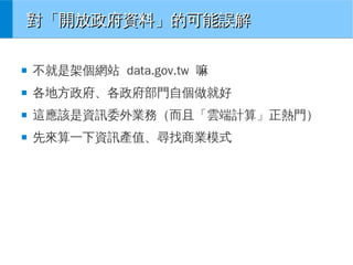 對「開放政府資料」的可能誤解
■

不就是架個網站 data.gov.tw 嘛

■

各地方政府、各政府部門自個做就好

■

這應該是資訊委外業務（而且「雲端計算」正熱門）

■

先來算一下資訊產值、尋找商業模式

 