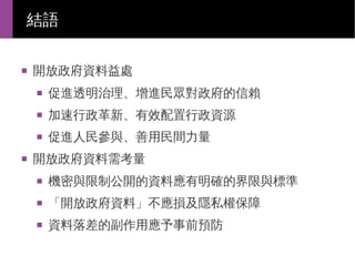 結語
■

開放政府資料益處
■

■

加速行政革新、有效配置行政資源

■

■

促進透明治理、增進民眾對政府的信賴
促進人民參與、善用民間力量

開放政府資料需考量
■

機密與限制公開的資料應有明確的界限與標準

■

「開放政府資料」不應損及隱私權保障

■

資料落差的副作用應予事前預防

 