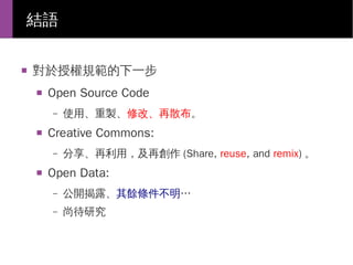 結語
■

對於授權規範的下一步
■

Open Source Code
–

■

Creative Commons:
–

■

使用、重製、修改、再散布。
分享、再利用，及再創作 (Share, reuse, and remix) 。

Open Data:
–

公開揭露、其餘條件不明…

–

尚待研究

 
