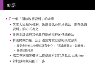 結語
■

許一個「開放政府資料」的未來
■

落實人民知的權利、政府資訊公開法應以「開放政府
資料」的方式為之

■

改善主計處與其他政府網站現行的傳統作法

■

肯認民間力量、設計適當方案以鼓勵民眾參與
–

農委會特有生物研究保育中心：「四處爬爬走－路殺社」

–

實價登錄地圖

■

成立專家團隊機構以提供政府部門意見及 guildline

■

對於授權規範的下一步

 