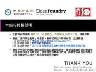 本簡報授權聲明
■

■

■

此簡報內容採用 創用 CC 「姓名標示–非商業性 台灣 3.0 版」授權條款
歡迎「非商業性利用」的重製、散布或修改本簡報內容，並請標明：
(1) 原作者姓名「林珈宏 richard@citi.sinica.edu.tw」
(2) 本簡報標題「開放政府資料簡介」
(3) 本演講資訊「 2012 年台灣資訊社會研究學會年會暨學術研討會」
簡報中所取用的圖形創作部份截取自網際網路者，僅供演講者於學術會議中
主張非營利性之合理使用，讀者請勿對其再行取用，除非您本身自忖亦符合
主張合理使用之情狀，且自負相關法律責任。

THANK YOU

Website: www.openfoundry.org
Phone: 02-2788-3799 ext. 1477

 