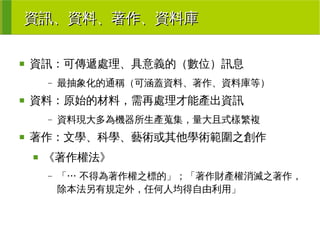 資訊、資料、著作、資料庫
■

資訊：可傳遞處理、具意義的（數位）訊息
–

■

資料：原始的材料，需再處理才能產出資訊
–

■

最抽象化的通稱（可涵蓋資料、著作、資料庫等）

資料現大多為機器所生產蒐集，量大且式樣繁複

著作：文學、科學、藝術或其他學術範圍之創作
■

《著作權法》
–

「… 不得為著作權之標的」；「著作財產權消滅之著作，
除本法另有規定外，任何人均得自由利用」

 
