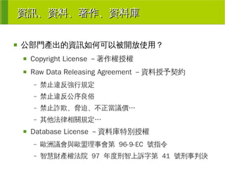 資訊、資料、著作、資料庫
■

公部門產出的資訊如何可以被開放使用？
■

Copyright License －著作權授權

■

Raw Data Releasing Agreement －資料授予契約
–
–

禁止違反公序良俗

–

禁止詐欺、脅迫、不正當議價…

–
■

禁止違反強行規定

其他法律相關規定…

Database License －資料庫特別授權
–

歐洲議會與歐盟理事會第 96-9-EC 號指令

–

智慧財產權法院 97 年度刑智上訴字第 41 號刑事判決

 
